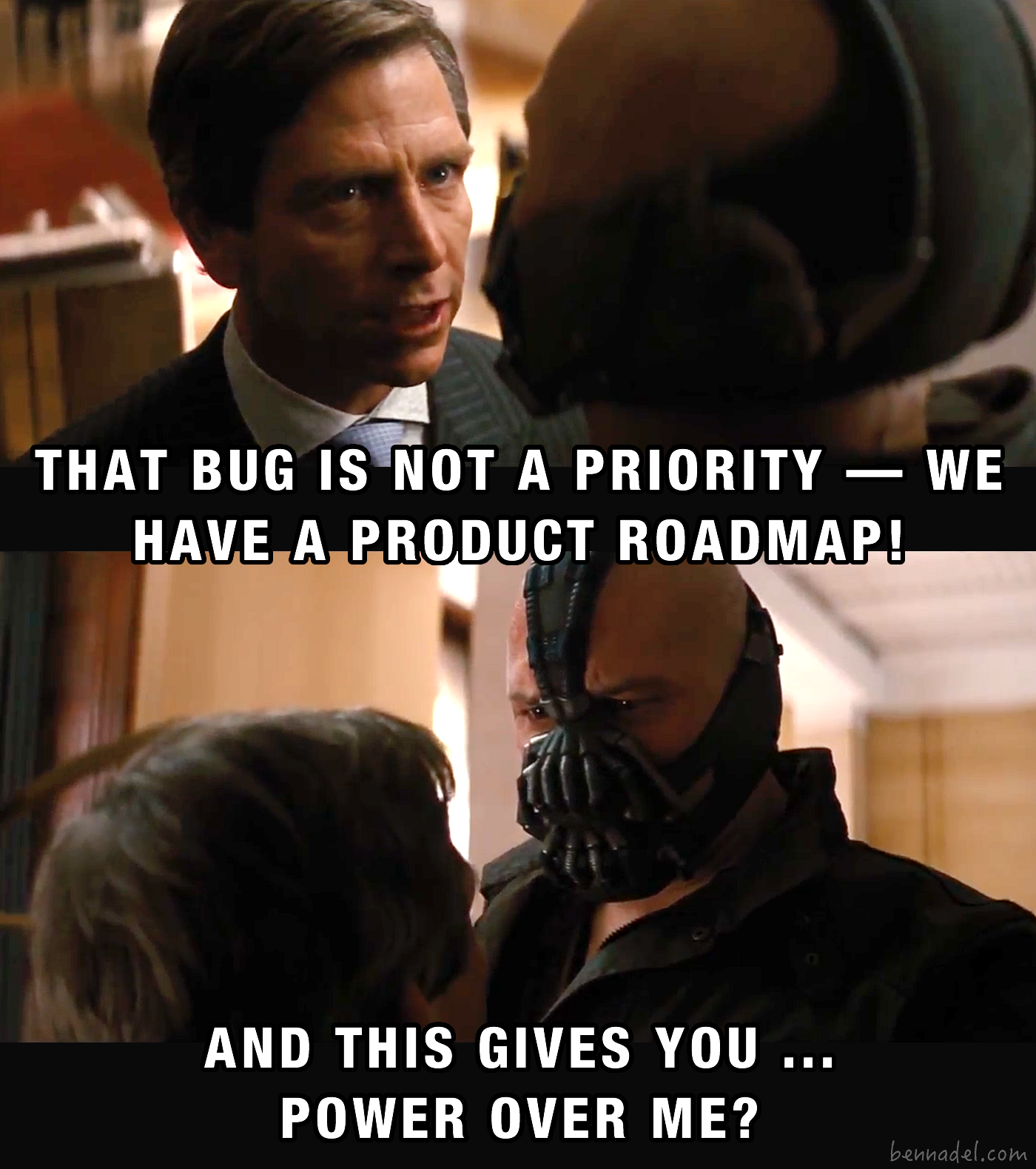 Bane - that bug is not a priority - we have  a product roadmap. And this gives you ... power over me?