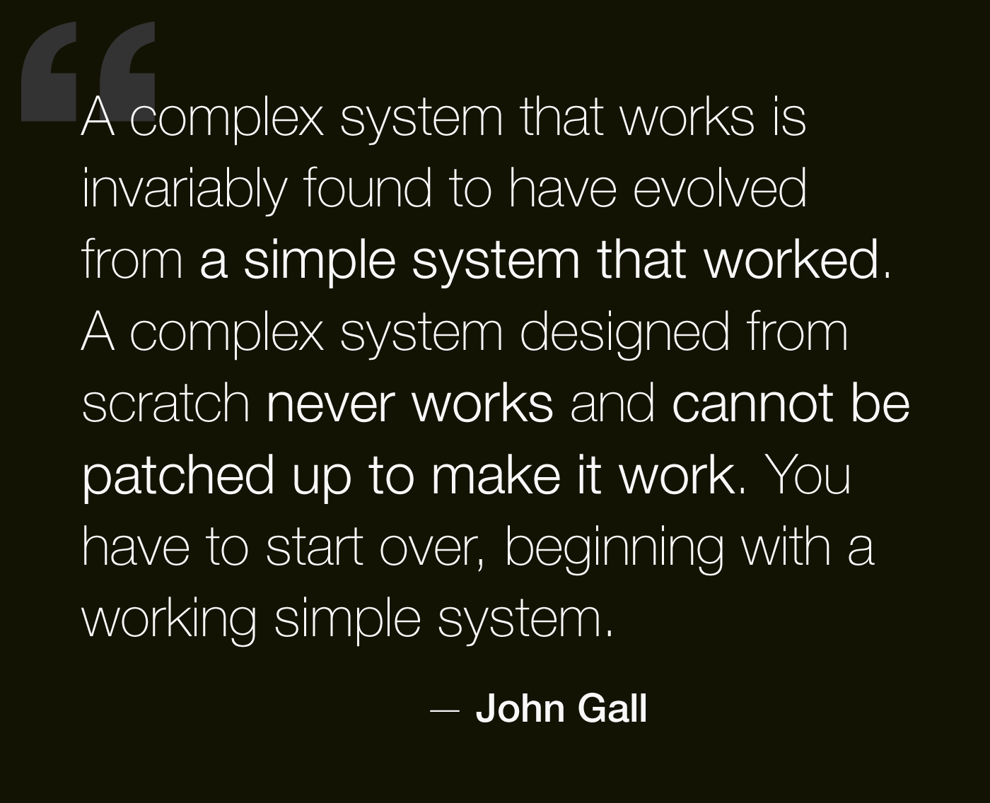 A complex system that works is invariably found to have evolved from a simple system that works. The inverse proposition also appears to be true: A complex system designed from scratch never works and cannot be made to work. - John Gall, Systemantics, 1975.