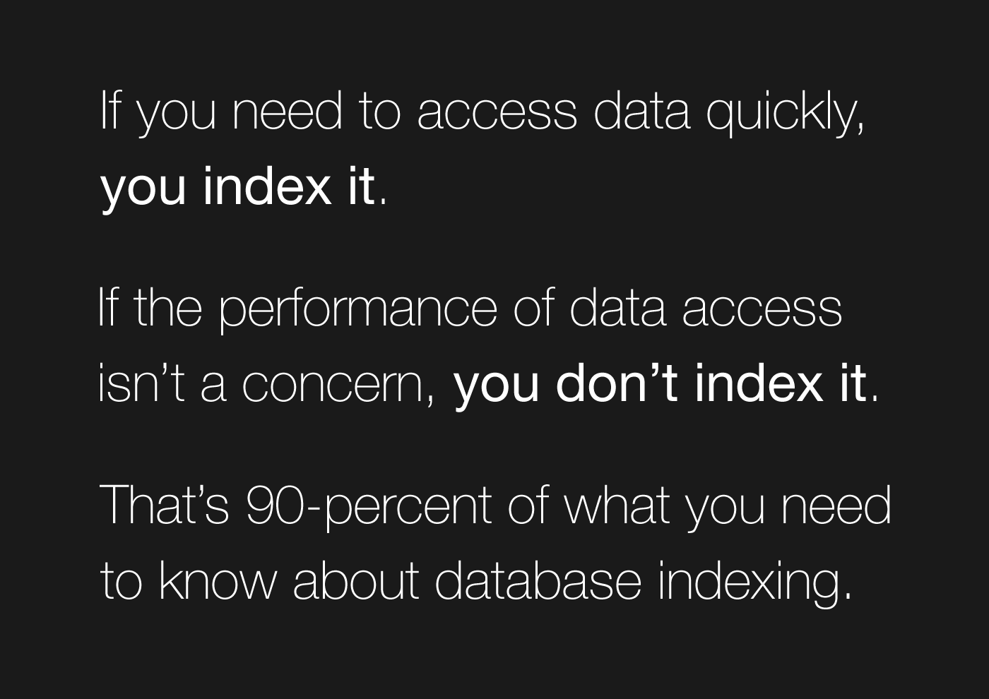 If you need to access data quickly, you index it. If the performance of data access isn't a concern, you don't index it. That's 90-percent of what you need to know about database indexing.