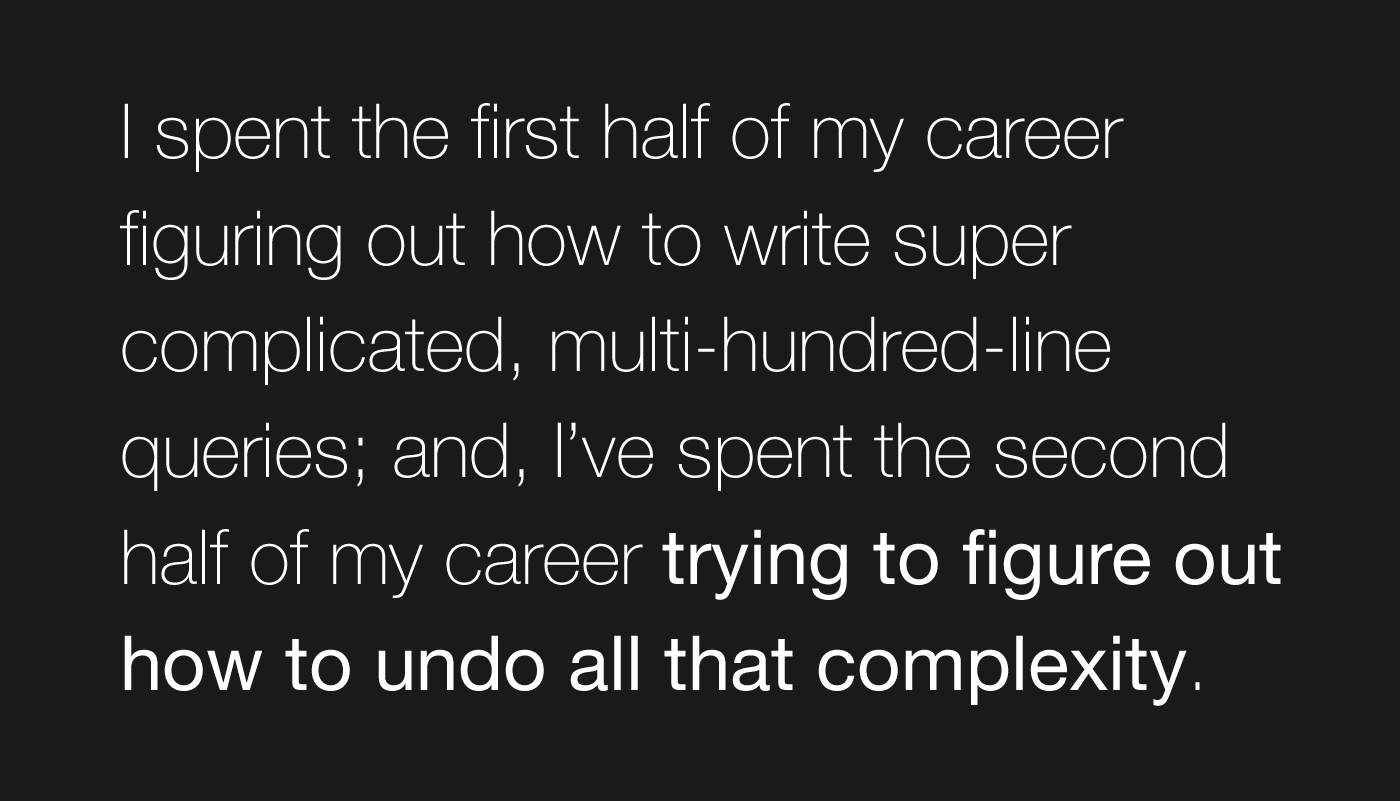 I spent the first half of my career figuring out how to write super complicated, multi-hundred-line queries; and, I've spent the second half of my career trying to figure out how to undo all that complexity.