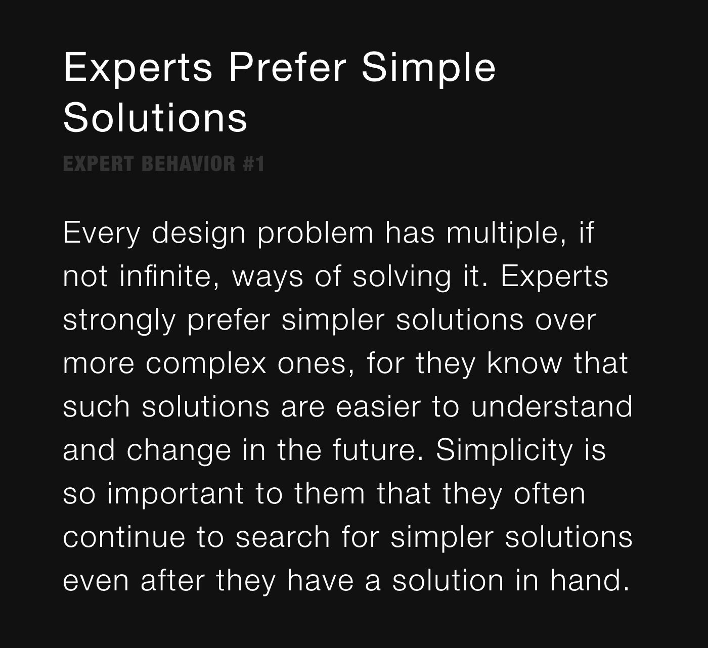 Experts Prefer Simple Solutions - Every design problem has multiple, if not infinite, ways of solving it. Experts strongly prefer simpler solutions over more complex ones, for they know that such solutions are easier to understand and change in the future. Simplicity is so important to them that they often continue to search for simpler solutions even after they have a solution in hand.