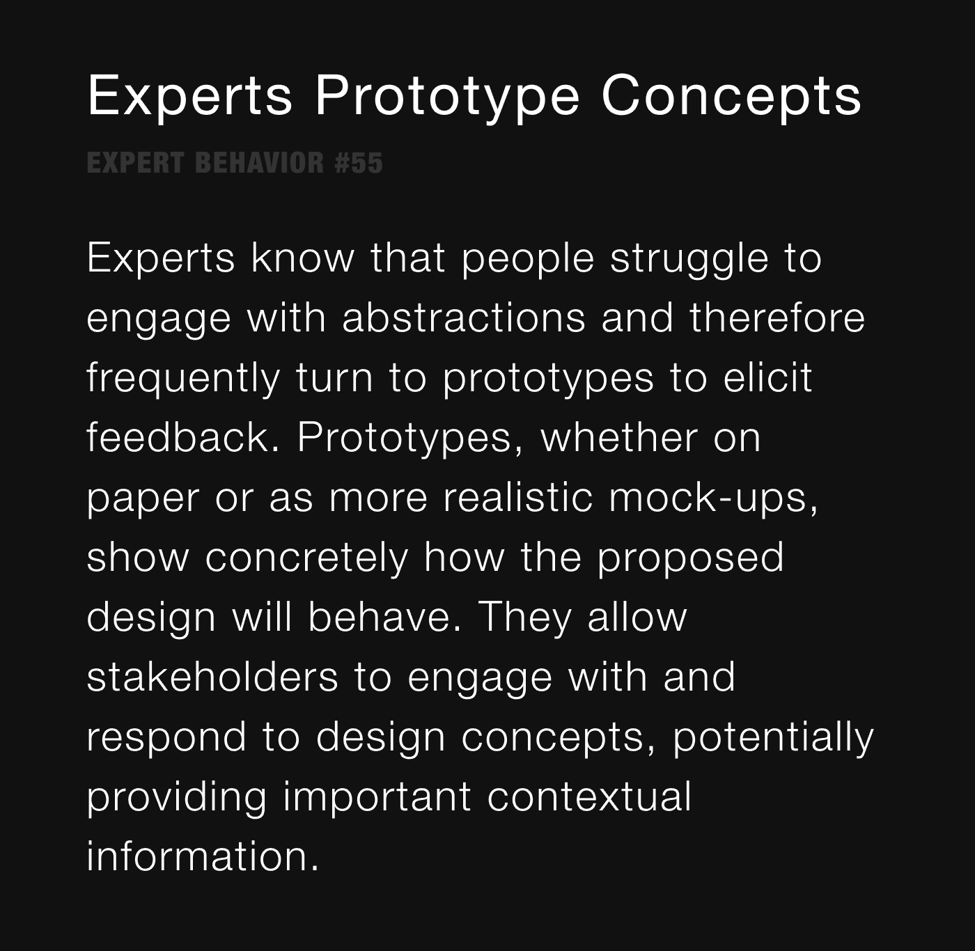 Experts Prototype Concepts - Experts know that people struggle to engage with abstractions and therefore frequently turn to prototypes to elicit feedback. Prototypes, whether on paper or as more realistic mock-ups, show concretely how the proposed design will behave. They allow stakeholders to engage with and respond to design concepts, potentially providing important contextual information. 