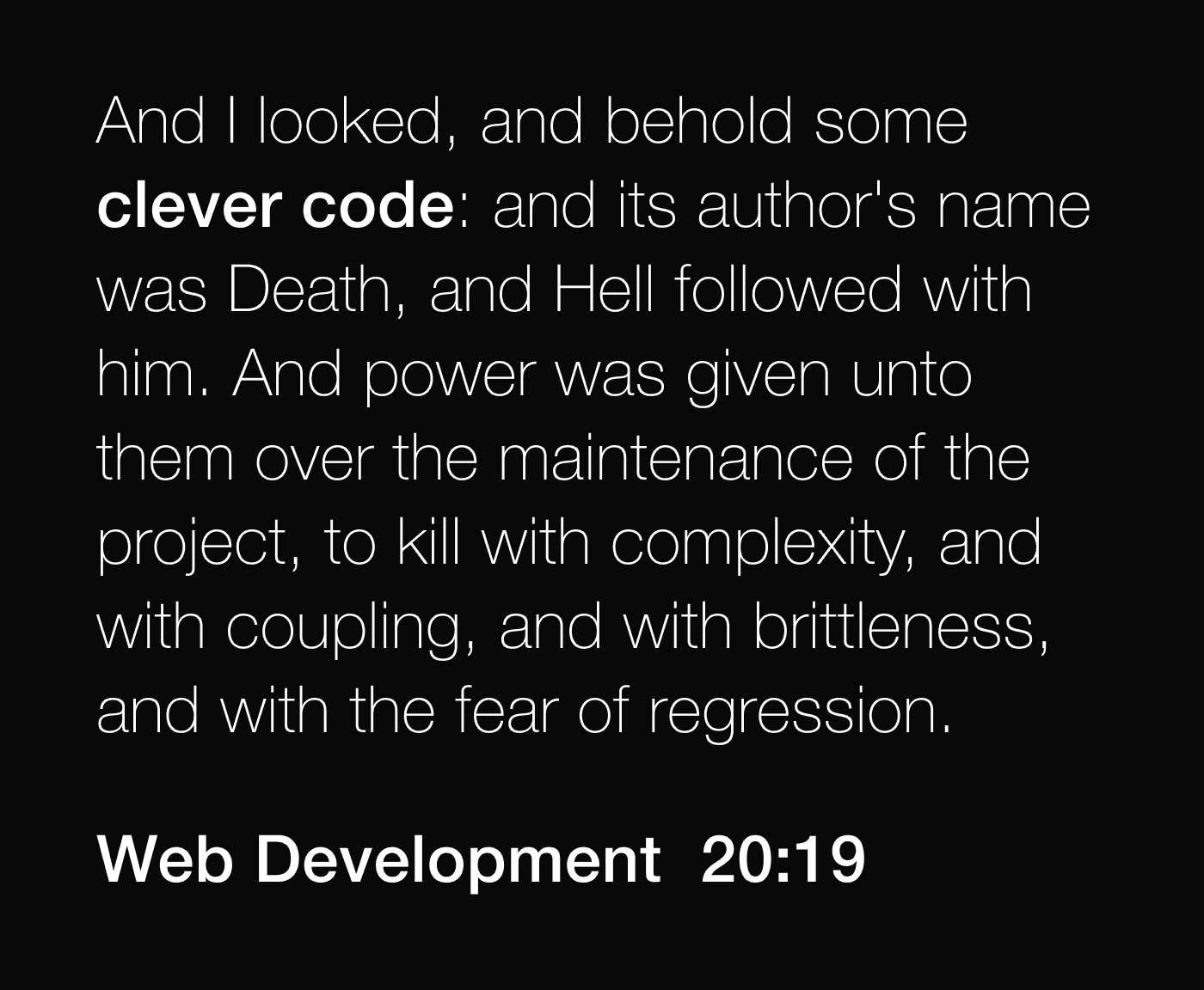 And I looked, and behold some clever code: and its author's name was Death, and Hell followed with him. And power was given unto them over the maintenance of the project, to kill with complexity, and with coupling, and with brittleness, and with the fear of regression. -- Web Development 20:19