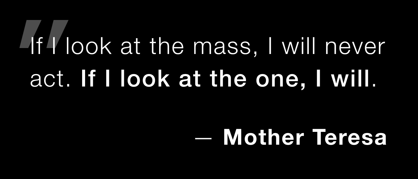Mother Teresa: If I look at the mass, I will never act. If I look at the one, I will.