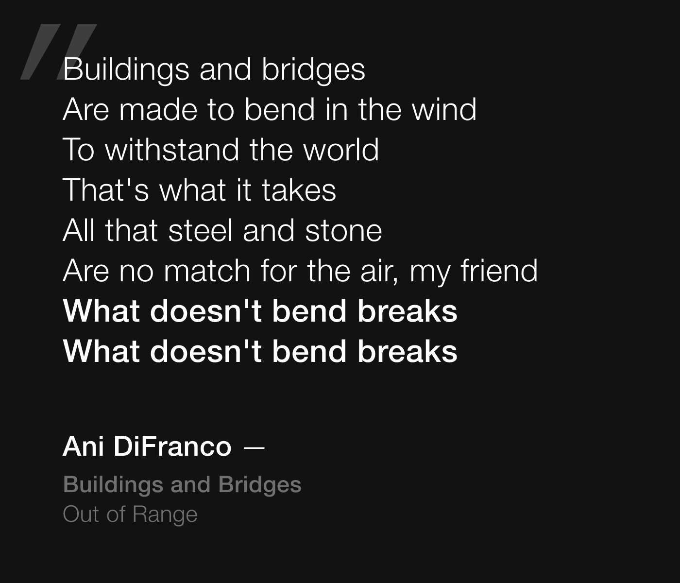 Ani DiFranco lyrics from Buildings and Bridges: Buildings and bridges, Are made to bend in the wind, To withstand the world, That's what it takes, All that steel and stone, Are no match for the air, my friend, What doesn't bend breaks, What doesn't bend breaks