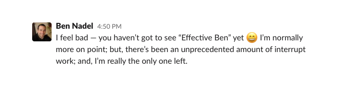 Ben Nadel apologizes for not being effective: I feel bad - you haven't got to see 'Effective Ben' yet :smile: I'm normally more on point; but, there's been an unprecedented amount of interrupt work; and, I'm really the only one left.