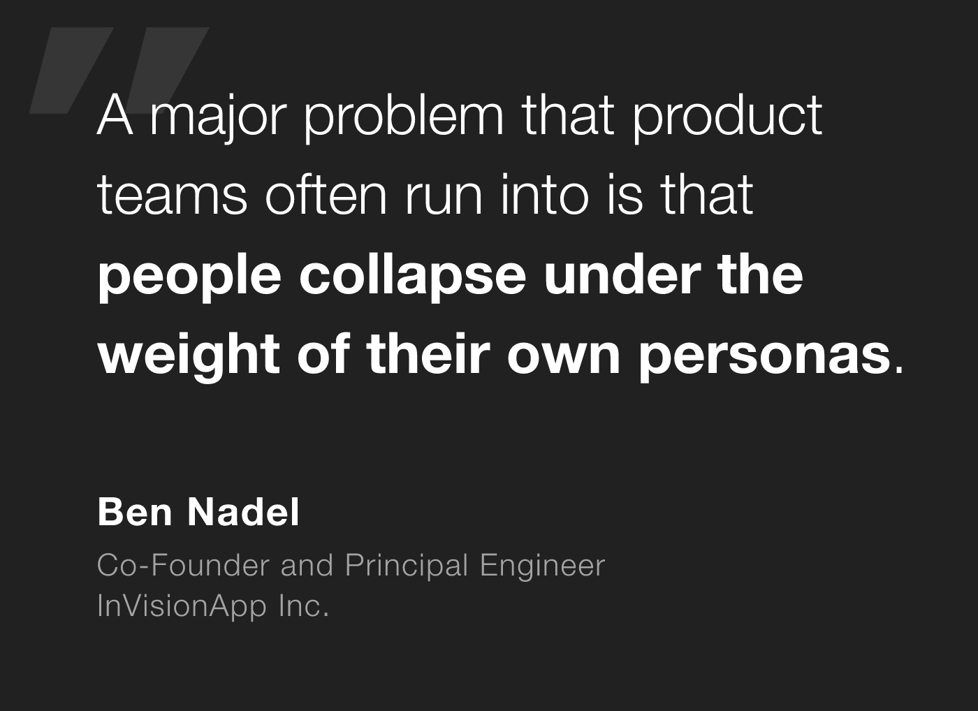 A major problem that product teams often run into is that people collapse under the weight of their own personas. - Ben Nadel