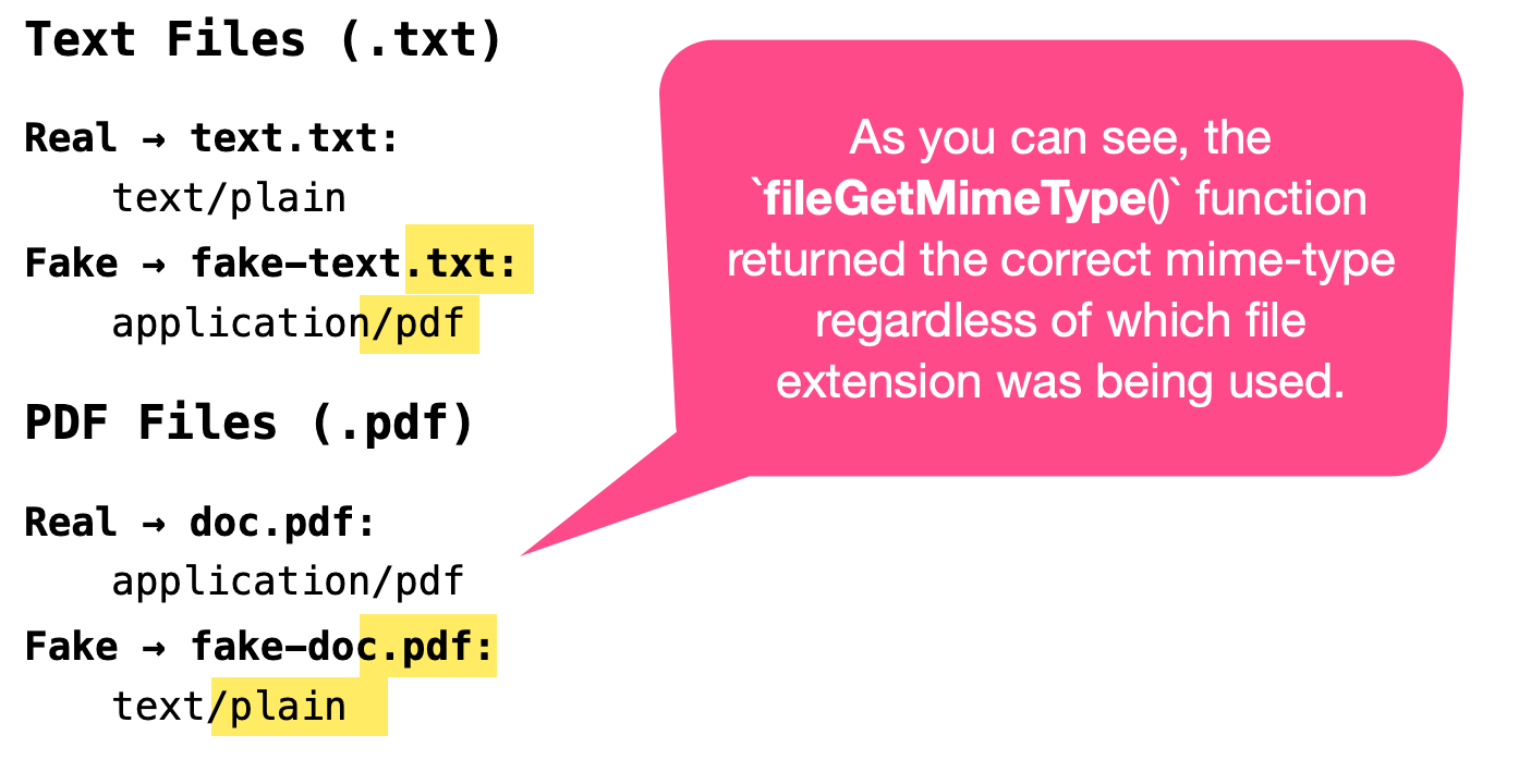 fileGetMimeType() returns text/plain for a real text file and application/pdf for a PDF file disguised as a text file. It also returns application/pdf for a real PDF file and text/plain for a text file disguised as a PDF file.